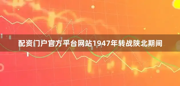 配资门户官方平台网站1947年转战陕北期间