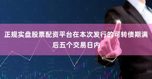 正规实盘股票配资平台在本次发行的可转债期满后五个交易日内