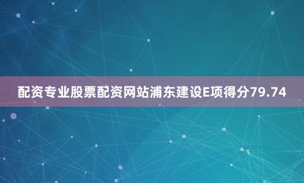 配资专业股票配资网站浦东建设E项得分79.74