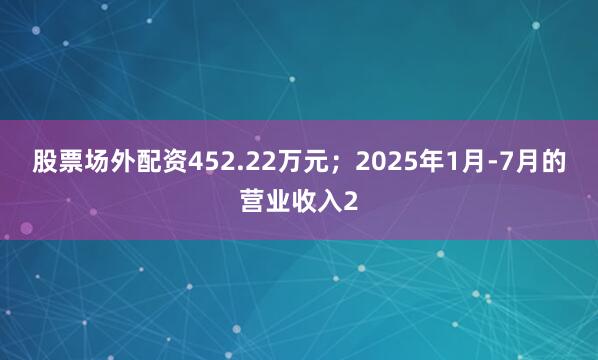 股票场外配资452.22万元；2025年1月-7月的营业收入2
