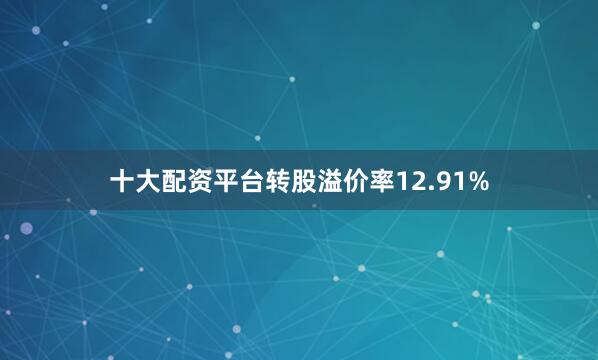 十大配资平台转股溢价率12.91%