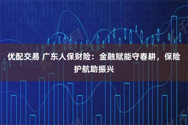 优配交易 广东人保财险：金融赋能守春耕，保险护航助振兴