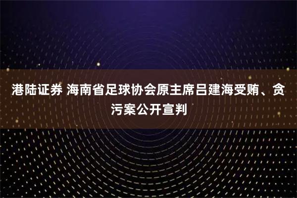 港陆证券 海南省足球协会原主席吕建海受贿、贪污案公开宣判