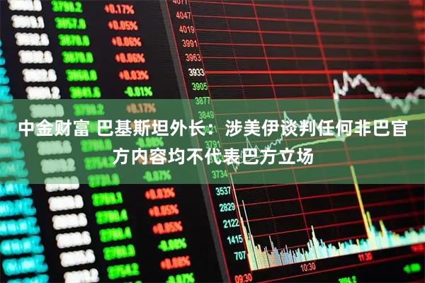 中金财富 巴基斯坦外长：涉美伊谈判任何非巴官方内容均不代表巴方立场