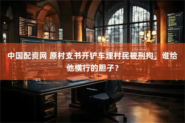 中国配资网 原村支书开铲车埋村民被刑拘，谁给他横行的胆子？