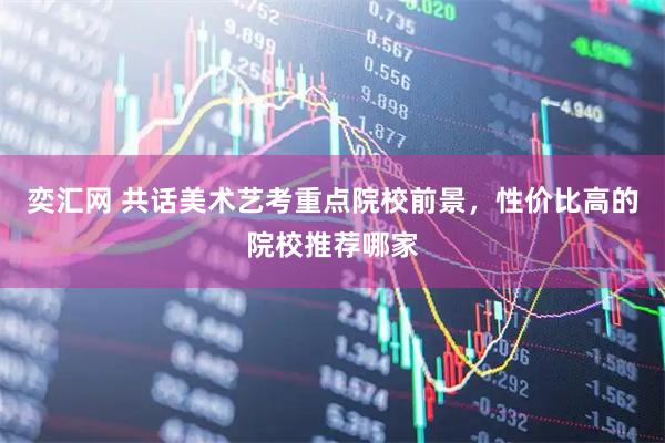 奕汇网 共话美术艺考重点院校前景，性价比高的院校推荐哪家
