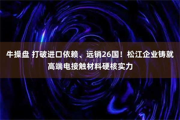 牛操盘 打破进口依赖、远销26国！松江企业铸就高端电接触材料硬核实力
