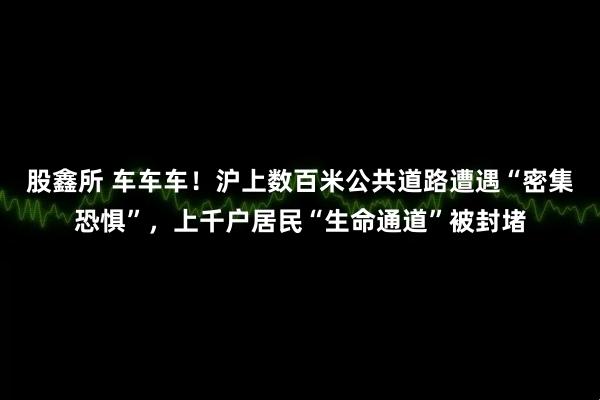 股鑫所 车车车！沪上数百米公共道路遭遇“密集恐惧”，上千户居民“生命通道”被封堵