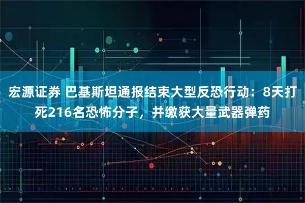 宏源证券 巴基斯坦通报结束大型反恐行动：8天打死216名恐怖分子，并缴获大量武器弹药