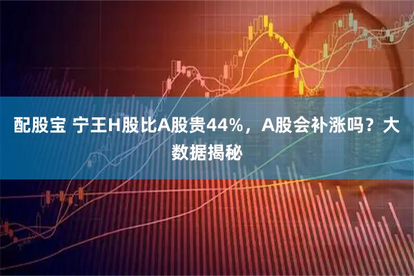 配股宝 宁王H股比A股贵44%，A股会补涨吗？大数据揭秘
