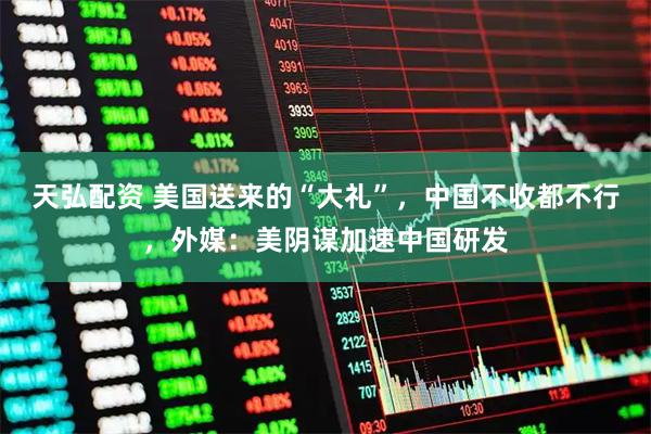 天弘配资 美国送来的“大礼”，中国不收都不行，外媒：美阴谋加速中国研发