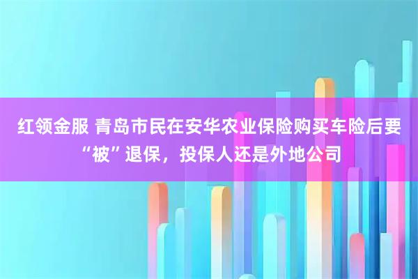 红领金服 青岛市民在安华农业保险购买车险后要“被”退保，投保人还是外地公司