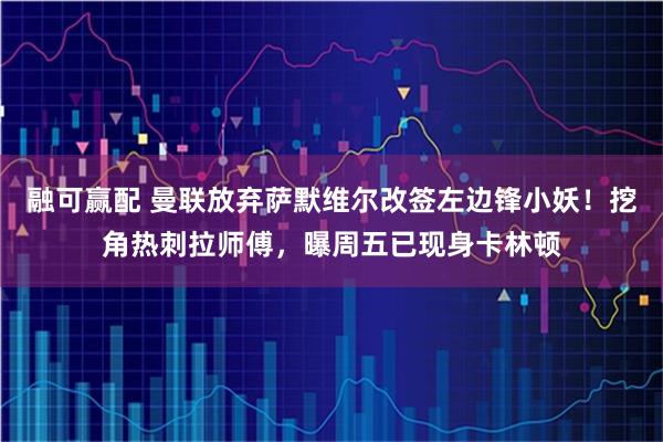 融可赢配 曼联放弃萨默维尔改签左边锋小妖!挖角热刺拉师傅,曝周五已现身卡林顿