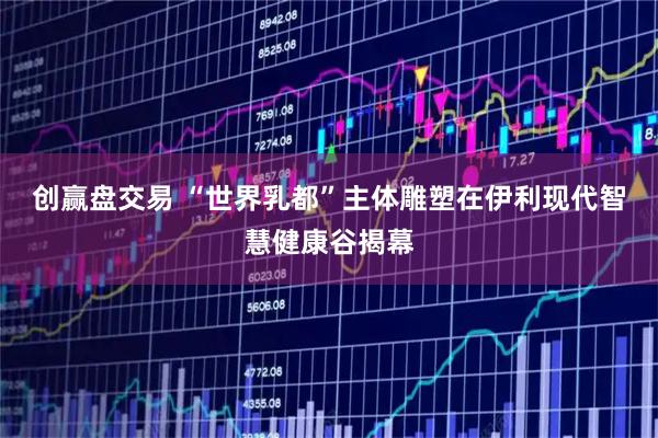 创赢盘交易 “世界乳都”主体雕塑在伊利现代智慧健康谷揭幕