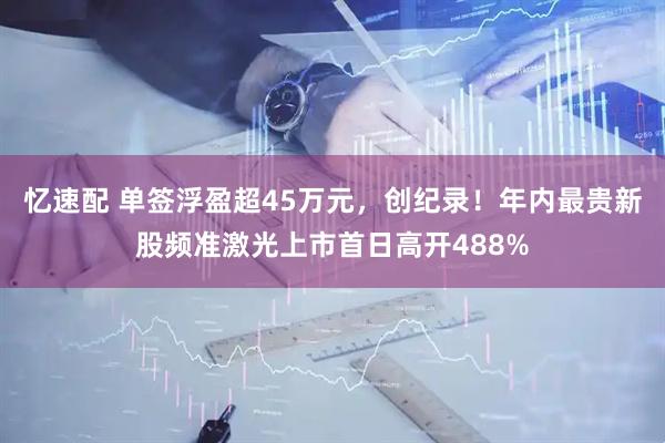 忆速配 单签浮盈超45万元，创纪录！年内最贵新股频准激光上市首日高开488%