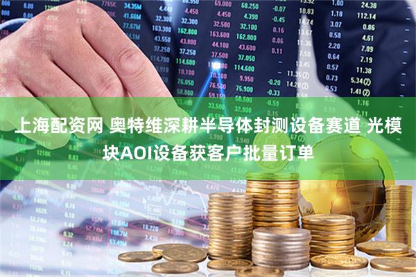 上海配资网 奥特维深耕半导体封测设备赛道 光模块AOI设备获客户批量订单